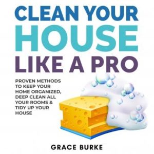 Clean Your House Like a Pro: Proven Methods To Keep Your Home Organized, Deep Clean All Your Rooms & Tidy Up Your House