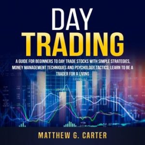 Day Trading: A Guide For Beginners To Day Trade Stocks With Simple Strategies, Money Management Techniques And Psychology Tactics; Learn To Be A Trader For A Living