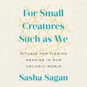 For Small Creatures Such as We: Rituals for Finding Meaning in Our Unlikely World