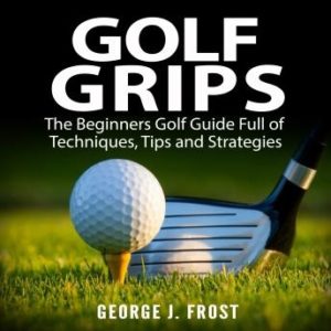 Golf Grips: The Beginners Golf Guide Full of Techniques, Tips and Strategies.
