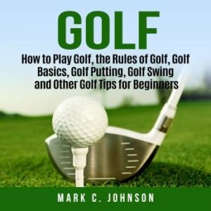 Golf: How to Play Golf, the Rules of Golf, Golf Basics, Golf Putting, Golf Swing and Other Golf Tips for Beginners