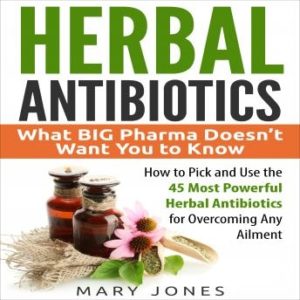 Herbal Antibiotics: What BIG Pharma Doesn't Want You to Know - How to Pick and Use the 45 Most Powerful Herbal Antibiotics for Overcoming Any Ailment