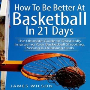 How to Be Better At Basketball in 21 days: The Ultimate Guide to Drastically Improving Your Basketball Shooting, Passing and Dribbling Skills