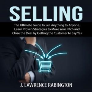 Selling: The Ultimate Guide to Sell Anything to Anyone. Learn Proven Strategies to Make Your Pitch and Close the Deal by Getting the Customer to Say Yes