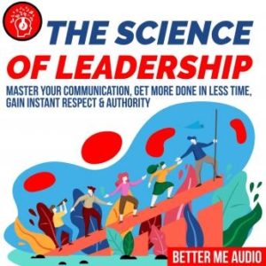 The Science of Leadership: Master Your Communication, Get More Done In Less Time, Gain Instant Respect & Authority