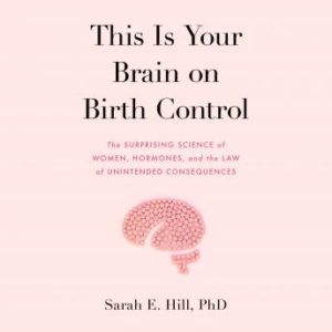 This is Your Brain on Birth Control: The Surprising Science of Women, Hormones, and the Law of Unintended Consequences