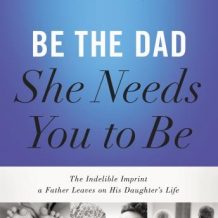 Be the Dad She Needs You to Be: The Indelible Imprint a Father Leaves on His Daughter's Life