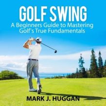 Golf Swing: A Beginners Guide to Mastering Golf's True Fundamentals
