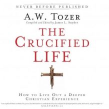 The Crucified Life: How To Live Out A Deeper Christian Experience